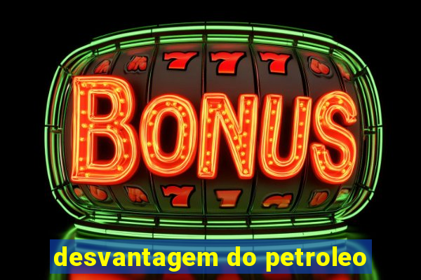 desvantagem do petroleo